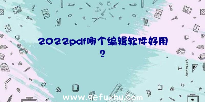 2022pdf哪个编辑软件好用？