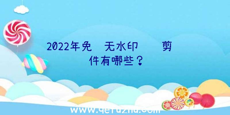 2022年免费无水印视频剪辑软件有哪些？