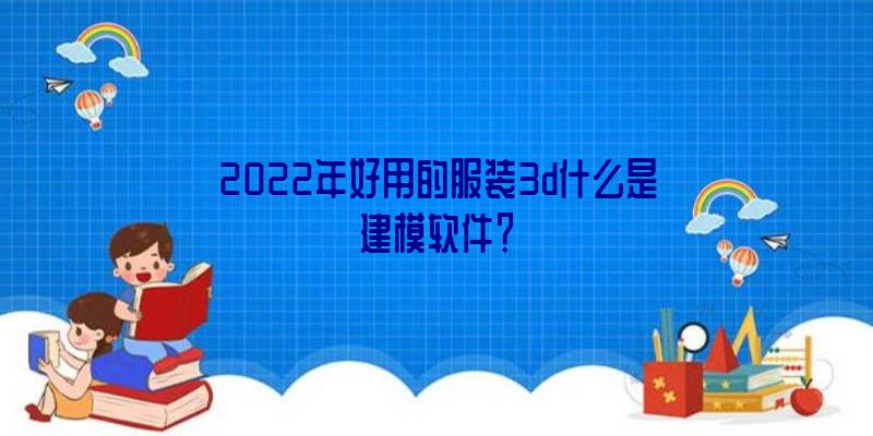 2022年好用的服装3d什么是建模软件？