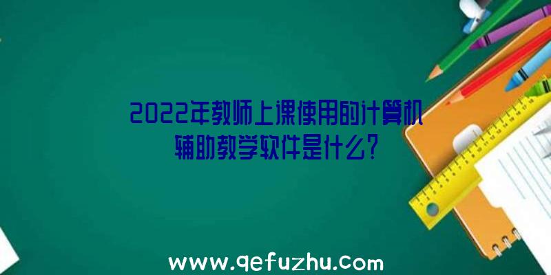 2022年教师上课使用的计算机辅助教学软件是什么？