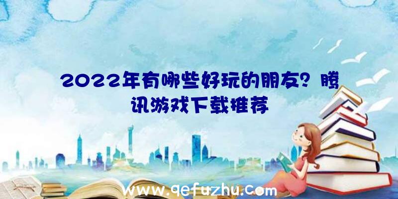 2022年有哪些好玩的朋友？腾讯游戏下载推荐