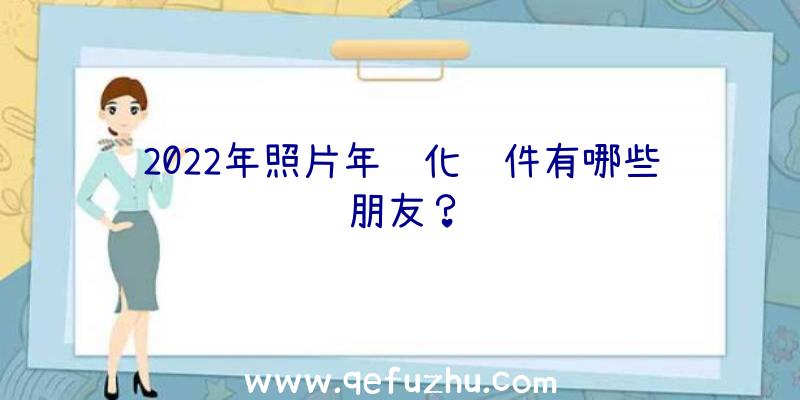 2022年照片年轻化软件有哪些朋友？