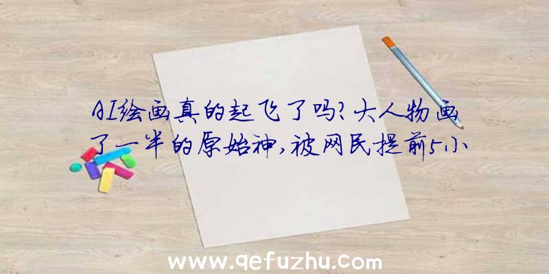 AI绘画真的起飞了吗？大人物画了一半的原始神,被网民提前5小