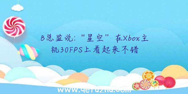 B总监说:“星空”在Xbox主机30FPS上看起来不错