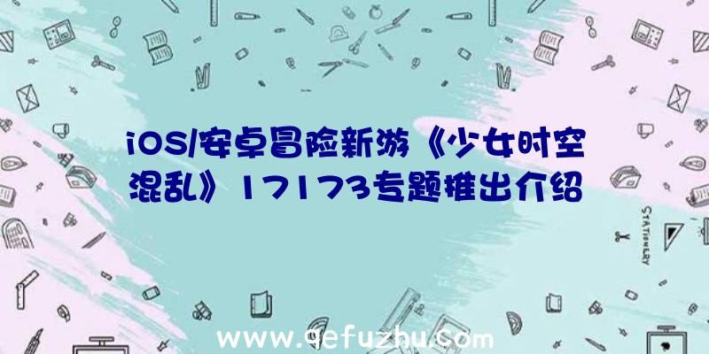 iOS/安卓冒险新游《少女时空混乱》17173专题推出介绍