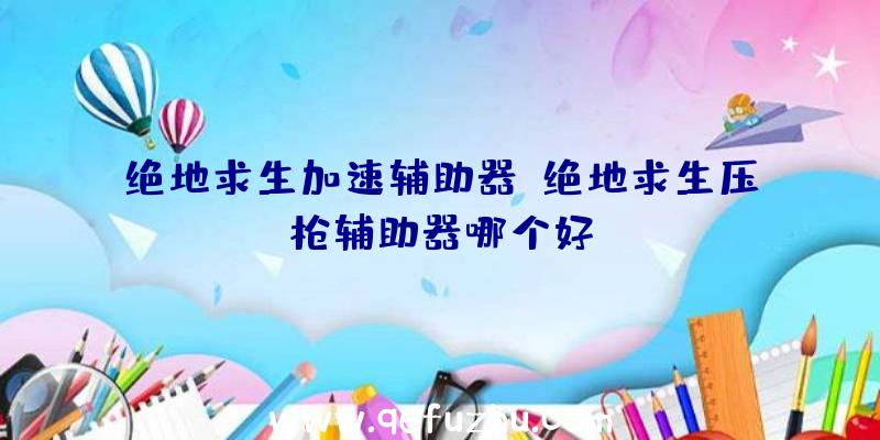 绝地求生加速辅助器、绝地求生压枪辅助器哪个好