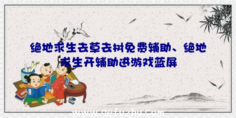 绝地求生去草去树免费辅助、绝地求生开辅助进游戏蓝屏