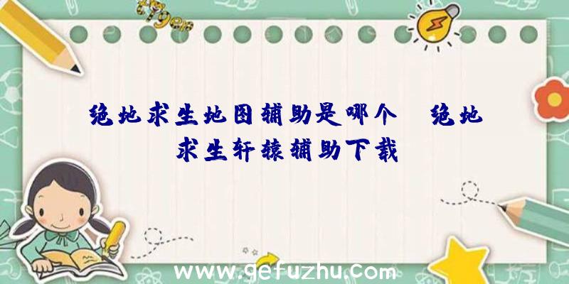 绝地求生地图辅助是哪个键、绝地求生轩辕辅助下载