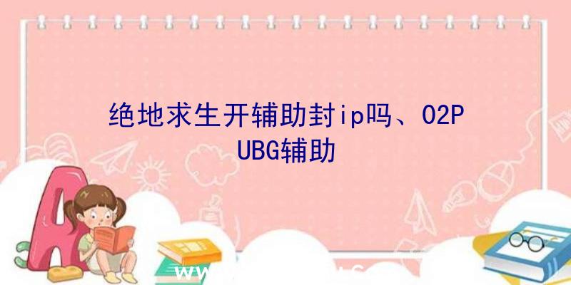 绝地求生开辅助封ip吗、02PUBG辅助