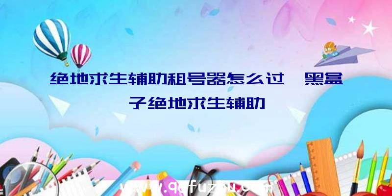 绝地求生辅助租号器怎么过、黑盒子绝地求生辅助