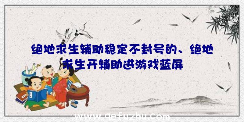 绝地求生辅助稳定不封号的、绝地求生开辅助进游戏蓝屏