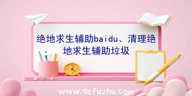 绝地求生辅助baidu、清理绝地求生辅助垃圾