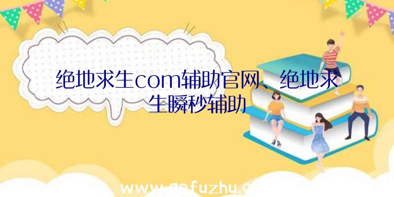 绝地求生com辅助官网、绝地求生瞬秒辅助