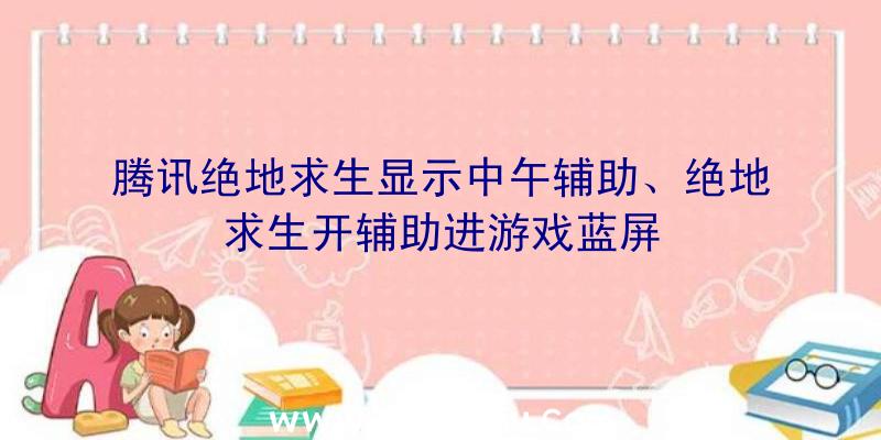 腾讯绝地求生显示中午辅助、绝地求生开辅助进游戏蓝屏