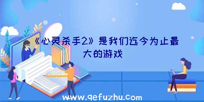 《心灵杀手2》是我们迄今为止最大的游戏