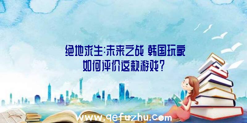 《绝地求生:未来之战》韩国玩家如何评价这款游戏？