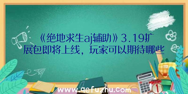 《绝地求生aj辅助》3.19扩展包即将上线，玩家可以期待哪些新内容？