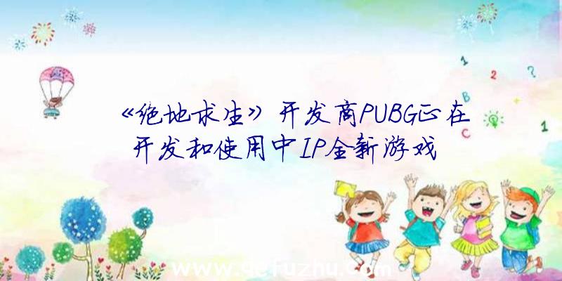 《绝地求生》开发商PUBG正在开发和使用中IP全新游戏