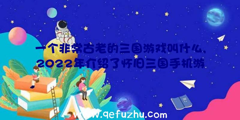 一个非常古老的三国游戏叫什么,2022年介绍了怀旧三国手机游