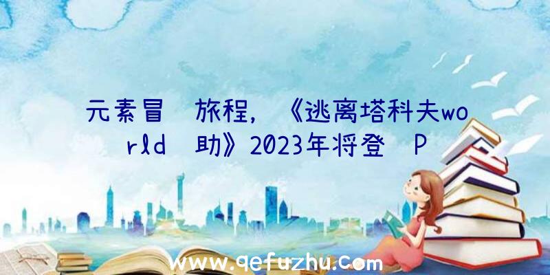 元素冒险旅程，《逃离塔科夫world辅助》2023年将登陆PC和主机平台