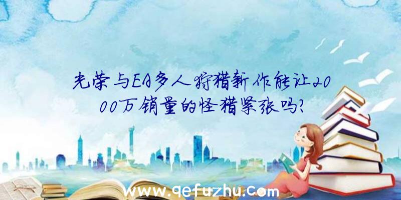 光荣与EA多人狩猎新作能让2000万销量的怪猎紧张吗？