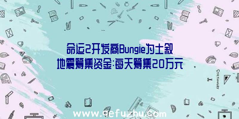 命运2开发商Bungie为土叙地震筹集资金:每天筹集20万元