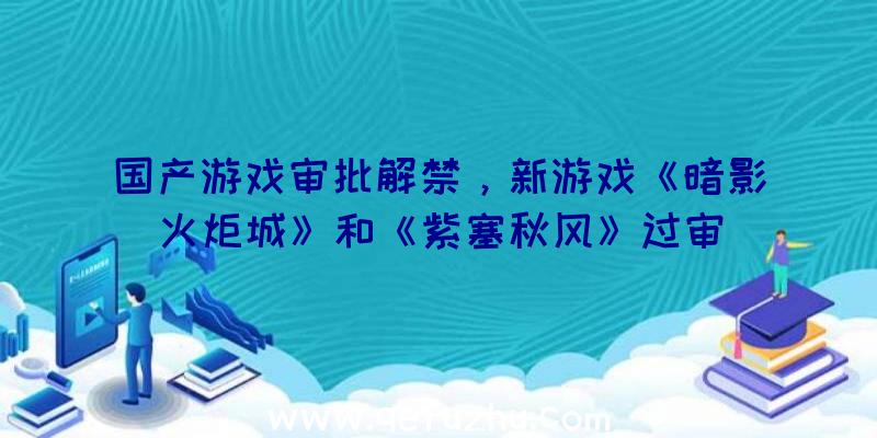 国产游戏审批解禁，新游戏《暗影火炬城》和《紫塞秋风》过审