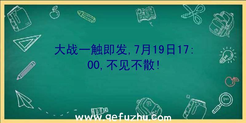 大战一触即发,7月19日17:00,不见不散!