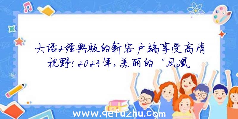 大话2经典版的新客户端享受高清视野!2023年,美丽的“凤凰