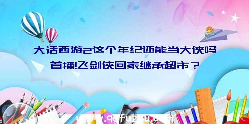 大话西游2这个年纪还能当大侠吗首播!飞剑侠回家继承超市？