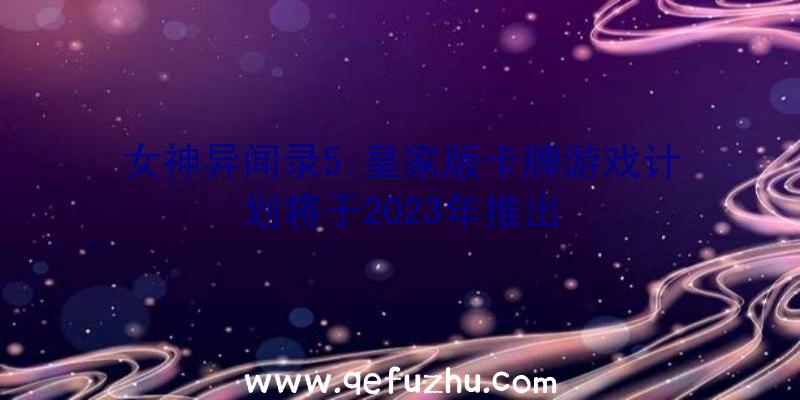 女神异闻录5:皇家版卡牌游戏计划将于2023年推出