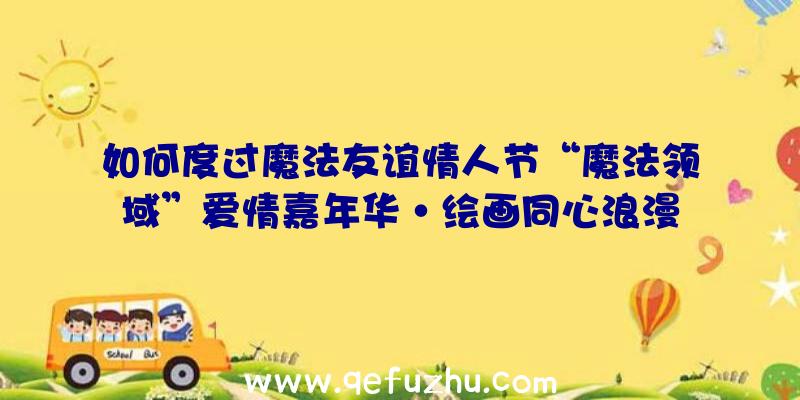 如何度过魔法友谊情人节“魔法领域”爱情嘉年华·绘画同心浪漫