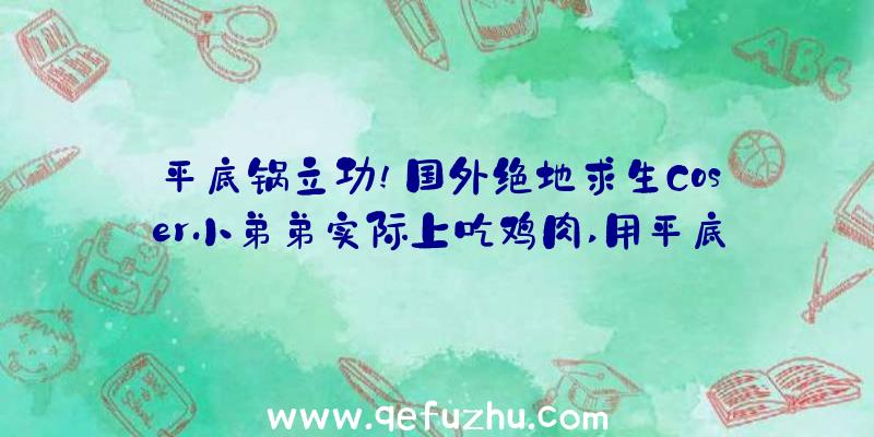 平底锅立功!国外绝地求生Coser小弟弟实际上吃鸡肉,用平底