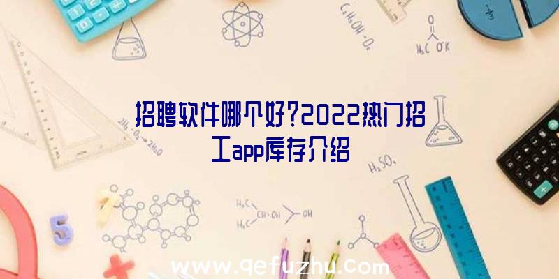 招聘软件哪个好？2022热门招工app库存介绍