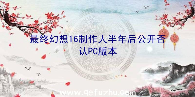 最终幻想16制作人半年后公开否认PC版本