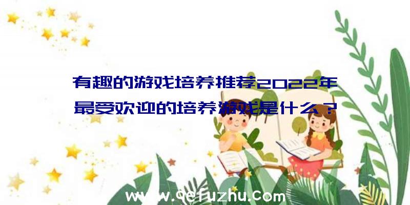 有趣的游戏培养推荐2022年,最受欢迎的培养游戏是什么？