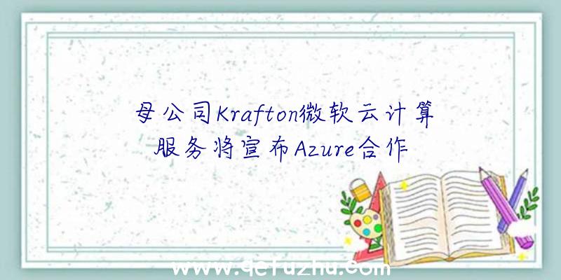 母公司Krafton微软云计算服务将宣布Azure合作