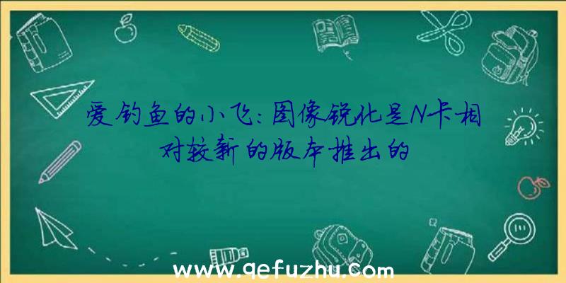 爱钓鱼的小飞:图像锐化是N卡相对较新的版本推出的