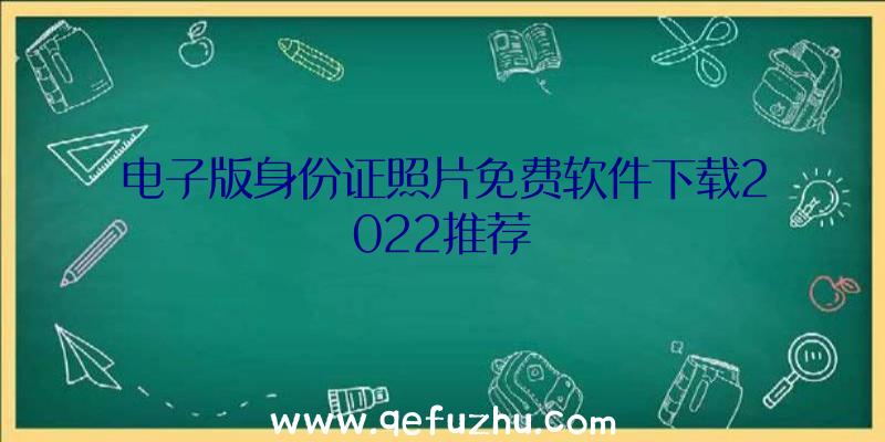 电子版身份证照片免费软件下载2022推荐