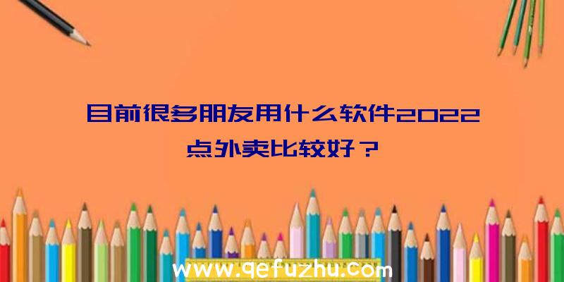 目前很多朋友用什么软件2022点外卖比较好？