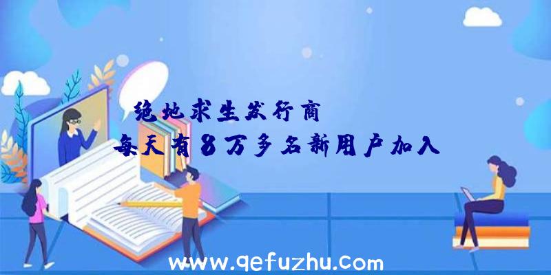 绝地求生发行商Krafton:每天有8万多名新用户加入