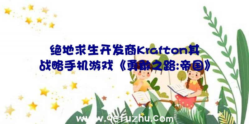 绝地求生开发商Krafton其战略手机游戏《勇敢之路:帝国》