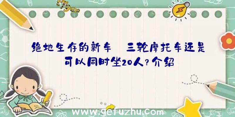 绝地生存的新车:三轮摩托车还是可以同时坐20人？介绍