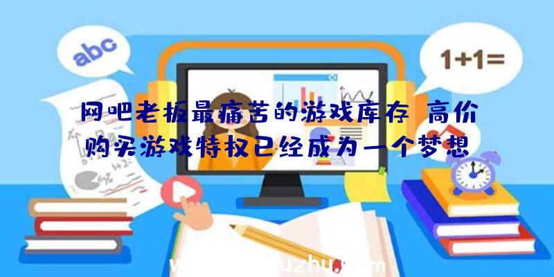 网吧老板最痛苦的游戏库存,高价购买游戏特权已经成为一个梦想？