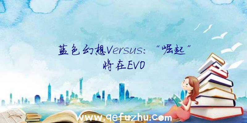 蓝色幻想Versus:“崛起”将在EVO