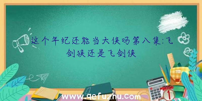 这个年纪还能当大侠吗第八集:飞剑狭还是飞剑侠