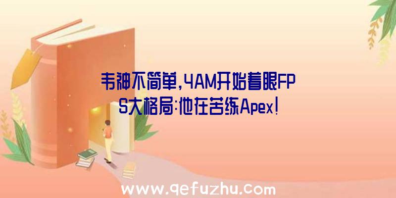 韦神不简单,4AM开始着眼FPS大格局:他在苦练Apex!